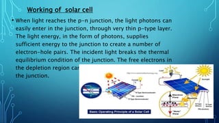 Working of solar cell
• When light reaches the p-n junction, the light photons can
easily enter in the junction, through very thin p-type layer.
The light energy, in the form of photons, supplies
sufficient energy to the junction to create a number of
electron-hole pairs. The incident light breaks the thermal
equilibrium condition of the junction. The free electrons in
the depletion region can quickly come to the n-type side of
the junction.
 