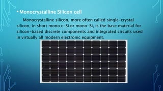 • Monocrystalline Silicon cell
Monocrystalline silicon, more often called single-crystal
silicon, in short mono c-Si or mono-Si, is the base material for
silicon-based discrete components and integrated circuits used
in virtually all modern electronic equipment.
 