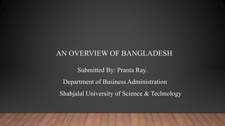 AN OVERVIEW OF BANGLADESH
Submitted By: Pranta Ray.
Department of Business Administration
Shahjalal University of Science & Technology
 