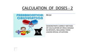 CALCULATION OF DOSES - 2
PH 2.4
DEMONSTRATE CORRECT METHOD
OF CALCULATION OF DRUG DOSAGE
IN PATIENTS, INCLUDING THOSE
USEDIN SPECIAL SITUATIONS
 