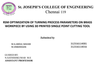 RSM OPTIMIZATION OF TURNING PROCESS PARAMETERS ON BRASS
WORKPIECE BY USING 3D PRINTED SINGLE POINT CUTTING TOOL
St. JOSEPH’S COLLEGE OF ENGINEERING
Chennai 119
Submitted by
M.A.ABDUL WAHAB
M.ANBARASAN
312316114001
312316114016
GUIDED BY:
N.SATHISHKUMAR M.E
ASSISTANT PROFESSOR
 
