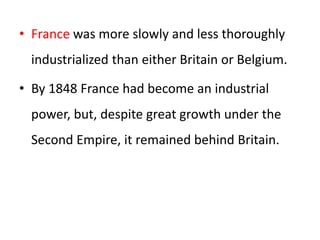 • France was more slowly and less thoroughly
industrialized than either Britain or Belgium.
• By 1848 France had become an industrial
power, but, despite great growth under the
Second Empire, it remained behind Britain.
 