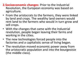 2.Socioeconomic changes: Prior to the Industrial
Revolution, the European economy was based on
agriculture.
• From the aristocrats to the farmers, they were linked
by land and crops. The wealthy land owners would
rent land to the farmers who would in turn grow and
sell crops.
• With the changes that came with the Industrial
revolution, people began leaving their farms and
working in the cities.
• The new technologies forced people into the
factories and a capitalistic sense of living began.
• The revolution moved economic power away from
the aristocratic population and into the bourgeoisie
(the middle class).
 