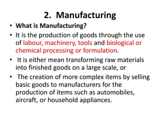 2. Manufacturing
• What is Manufacturing?
• It is the production of goods through the use
of labour, machinery, tools and biological or
chemical processing or formulation.
• It is either mean transforming raw materials
into finished goods on a large scale, or
• The creation of more complex items by selling
basic goods to manufacturers for the
production of items such as automobiles,
aircraft, or household appliances.
 