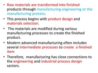 • Raw materials are transformed into finished
products through manufacturing engineering or the
manufacturing process.
• This process begins with product design and
materials selection.
• The materials are modified during various
manufacturing processes to create the finished
product.
• Modern advanced manufacturing often includes
several intermediate processes to create a finished
item
• Therefore, manufacturing has close connections to
the engineering and industrial process design
sectors.
 