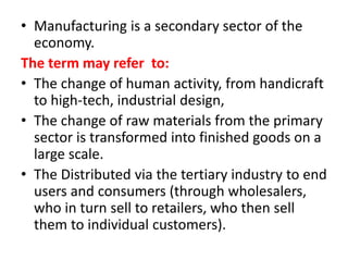 • Manufacturing is a secondary sector of the
economy.
The term may refer to:
• The change of human activity, from handicraft
to high-tech, industrial design,
• The change of raw materials from the primary
sector is transformed into finished goods on a
large scale.
• The Distributed via the tertiary industry to end
users and consumers (through wholesalers,
who in turn sell to retailers, who then sell
them to individual customers).
 