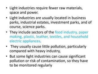 • Light industries require fewer raw materials,
space and power.
• Light industries are usually located in business
parks, industrial estates, investment parks, and of
course, science parks.
• They include sectors of the food industry, paper
making, plastic, leather, textiles, and household
electric appliances.
• They usually cause little pollution, particularly
compared with heavy industry,
• But some light industries can cause significant
pollution or risk of contamination, so they have
to be monitored regularly
 