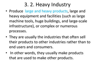 3. 2. Heavy Industry
• Produce large and heavy products, large and
heavy equipment and facilities (such as large
machine tools, huge buildings, and large-scale
infrastructure), or complex or numerous
processes.
• They are usually the industries that often sell
their products to other industries rather than to
end users and consumers.
• In other words, they usually make products
that are used to make other products.
 