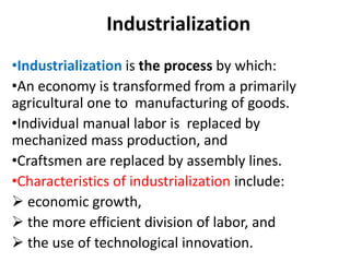 Industrialization
•Industrialization is the process by which:
•An economy is transformed from a primarily
agricultural one to manufacturing of goods.
•Individual manual labor is replaced by
mechanized mass production, and
•Craftsmen are replaced by assembly lines.
•Characteristics of industrialization include:
 economic growth,
 the more efficient division of labor, and
 the use of technological innovation.
 