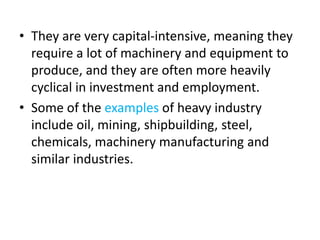 • They are very capital-intensive, meaning they
require a lot of machinery and equipment to
produce, and they are often more heavily
cyclical in investment and employment.
• Some of the examples of heavy industry
include oil, mining, shipbuilding, steel,
chemicals, machinery manufacturing and
similar industries.
 
