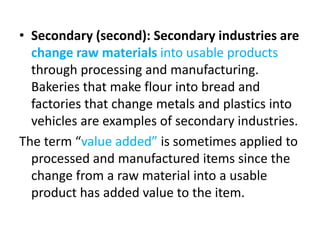 • Secondary (second): Secondary industries are
change raw materials into usable products
through processing and manufacturing.
Bakeries that make flour into bread and
factories that change metals and plastics into
vehicles are examples of secondary industries.
The term “value added” is sometimes applied to
processed and manufactured items since the
change from a raw material into a usable
product has added value to the item.
 