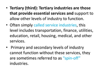 • Tertiary (third): Tertiary industries are those
that provide essential services and support to
allow other levels of industry to function.
• Often simply called service industries, this
level includes transportation, finance, utilities,
education, retail, housing, medical, and other
services.
• Primary and secondary levels of industry
cannot function without these services, they
are sometimes referred to as “spin-off”
industries.
 