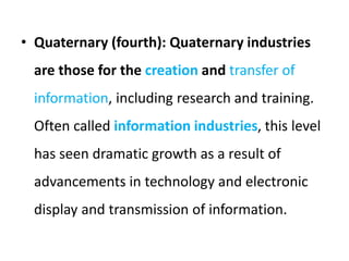 • Quaternary (fourth): Quaternary industries
are those for the creation and transfer of
information, including research and training.
Often called information industries, this level
has seen dramatic growth as a result of
advancements in technology and electronic
display and transmission of information.
 