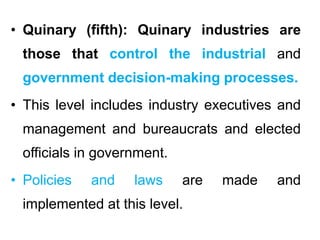 • Quinary (fifth): Quinary industries are
those that control the industrial and
government decision-making processes.
• This level includes industry executives and
management and bureaucrats and elected
officials in government.
• Policies and laws are made and
implemented at this level.
 