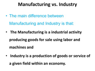 Manufacturing vs. Industry
• The main difference between
Manufacturing and Industry is that:
• The Manufacturing is a industrial activity
producing goods for sale using labor and
machines and
• Industry is a production of goods or service of
a given field within an economy.
 