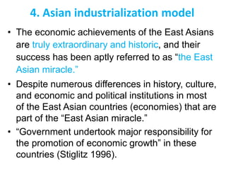 4. Asian industrialization model
• The economic achievements of the East Asians
are truly extraordinary and historic, and their
success has been aptly referred to as “the East
Asian miracle.”
• Despite numerous differences in history, culture,
and economic and political institutions in most
of the East Asian countries (economies) that are
part of the “East Asian miracle.”
• “Government undertook major responsibility for
the promotion of economic growth” in these
countries (Stiglitz 1996).
 
