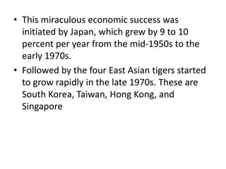 • This miraculous economic success was
initiated by Japan, which grew by 9 to 10
percent per year from the mid-1950s to the
early 1970s.
• Followed by the four East Asian tigers started
to grow rapidly in the late 1970s. These are
South Korea, Taiwan, Hong Kong, and
Singapore
 