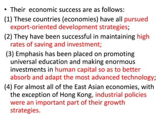 • Their economic success are as follows:
(1) These countries (economies) have all pursued
export-oriented development strategies;
(2) They have been successful in maintaining high
rates of saving and investment;
(3) Emphasis has been placed on promoting
universal education and making enormous
investments in human capital so as to better
absorb and adapt the most advanced technology;
(4) For almost all of the East Asian economies, with
the exception of Hong Kong, industrial policies
were an important part of their growth
strategies.
 