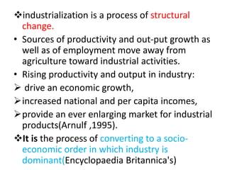 industrialization is a process of structural
change.
• Sources of productivity and out-put growth as
well as of employment move away from
agriculture toward industrial activities.
• Rising productivity and output in industry:
 drive an economic growth,
increased national and per capita incomes,
provide an ever enlarging market for industrial
products(Arnulf ,1995).
It is the process of converting to a socio-
economic order in which industry is
dominant(Encyclopaedia Britannica's)
 