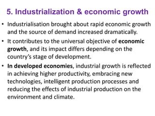 5. Industrialization & economic growth
• Industrialisation brought about rapid economic growth
and the source of demand increased dramatically.
• It contributes to the universal objective of economic
growth, and its impact differs depending on the
country’s stage of development.
• In developed economies, industrial growth is reflected
in achieving higher productivity, embracing new
technologies, intelligent production processes and
reducing the effects of industrial production on the
environment and climate.
 