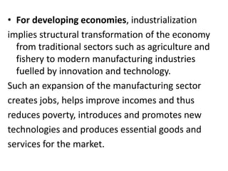 • For developing economies, industrialization
implies structural transformation of the economy
from traditional sectors such as agriculture and
fishery to modern manufacturing industries
fuelled by innovation and technology.
Such an expansion of the manufacturing sector
creates jobs, helps improve incomes and thus
reduces poverty, introduces and promotes new
technologies and produces essential goods and
services for the market.
 