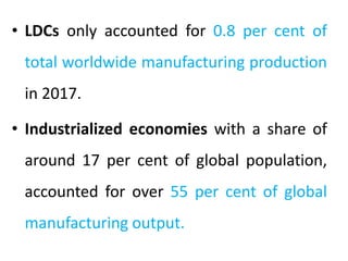 • LDCs only accounted for 0.8 per cent of
total worldwide manufacturing production
in 2017.
• Industrialized economies with a share of
around 17 per cent of global population,
accounted for over 55 per cent of global
manufacturing output.
 
