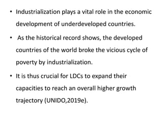 • Industrialization plays a vital role in the economic
development of underdeveloped countries.
• As the historical record shows, the developed
countries of the world broke the vicious cycle of
poverty by industrialization.
• It is thus crucial for LDCs to expand their
capacities to reach an overall higher growth
trajectory (UNIDO,2019e).
 