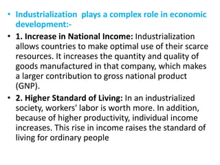 • Industrialization plays a complex role in economic
development:-
• 1. Increase in National Income: Industrialization
allows countries to make optimal use of their scarce
resources. It increases the quantity and quality of
goods manufactured in that company, which makes
a larger contribution to gross national product
(GNP).
• 2. Higher Standard of Living: In an industrialized
society, workers' labor is worth more. In addition,
because of higher productivity, individual income
increases. This rise in income raises the standard of
living for ordinary people
 