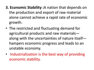 3. Economic Stability :A nation that depends on
the production and export of raw material
alone cannot achieve a rapid rate of economic
growth.
• The restricted and fluctuating demand for
agricultural products and raw materials—
along with the uncertainties of nature itself—
hampers economic progress and leads to an
unstable economy.
• Industrialization is the best way of providing
economic stability.
 