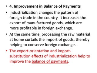 • 4. Improvement in Balance of Payments
• Industrialization changes the pattern of
foreign trade in the country. It increases the
export of manufactured goods, which are
more profitable in foreign exchange.
• At the same time, processing the raw material
at home curtails the import of goods, thereby
helping to conserve foreign exchange.
• The export-orientation and import-
substitution effects of industrialization help to
improve the balance of payments.
 
