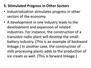 5. Stimulated Progress in Other Sectors
• Industrialization stimulates progress in other
sectors of the economy.
• A development in one industry leads to the
development and expansion of related
industries. For instance, the construction of a
transistor radio plant will develop the small-
battery industry. (This is an example of backward
linkage.) In another case, the construction of
milk processing plants adds to the production of
ice cream as well. (This is forward linkage.)
 