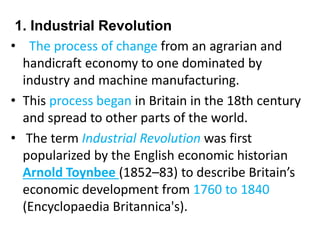 1. Industrial Revolution
• The process of change from an agrarian and
handicraft economy to one dominated by
industry and machine manufacturing.
• This process began in Britain in the 18th century
and spread to other parts of the world.
• The term Industrial Revolution was first
popularized by the English economic historian
Arnold Toynbee (1852–83) to describe Britain’s
economic development from 1760 to 1840
(Encyclopaedia Britannica's).
 