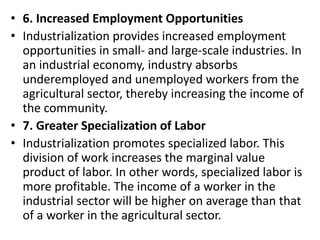 • 6. Increased Employment Opportunities
• Industrialization provides increased employment
opportunities in small- and large-scale industries. In
an industrial economy, industry absorbs
underemployed and unemployed workers from the
agricultural sector, thereby increasing the income of
the community.
• 7. Greater Specialization of Labor
• Industrialization promotes specialized labor. This
division of work increases the marginal value
product of labor. In other words, specialized labor is
more profitable. The income of a worker in the
industrial sector will be higher on average than that
of a worker in the agricultural sector.
 