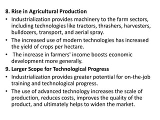 8. Rise in Agricultural Production
• Industrialization provides machinery to the farm sectors,
including technologies like tractors, thrashers, harvesters,
bulldozers, transport, and aerial spray.
• The increased use of modern technologies has increased
the yield of crops per hectare.
• The increase in farmers' income boosts economic
development more generally.
9. Larger Scope for Technological Progress
• Industrialization provides greater potential for on-the-job
training and technological progress.
• The use of advanced technology increases the scale of
production, reduces costs, improves the quality of the
product, and ultimately helps to widen the market.
 