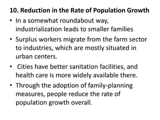 10. Reduction in the Rate of Population Growth
• In a somewhat roundabout way,
industrialization leads to smaller families
• Surplus workers migrate from the farm sector
to industries, which are mostly situated in
urban centers.
• Cities have better sanitation facilities, and
health care is more widely available there.
• Through the adoption of family-planning
measures, people reduce the rate of
population growth overall.
 