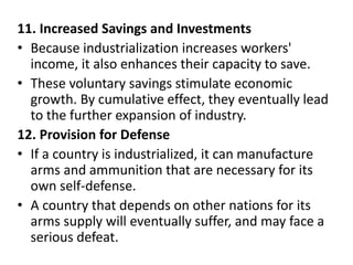 11. Increased Savings and Investments
• Because industrialization increases workers'
income, it also enhances their capacity to save.
• These voluntary savings stimulate economic
growth. By cumulative effect, they eventually lead
to the further expansion of industry.
12. Provision for Defense
• If a country is industrialized, it can manufacture
arms and ammunition that are necessary for its
own self-defense.
• A country that depends on other nations for its
arms supply will eventually suffer, and may face a
serious defeat.
 