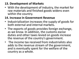 13. Development of Markets
• With the development of industry, the market for
raw materials and finished goods widens even
within the country.
14. Increase in Government Revenue
• Industrialization increases the supply of goods for
both external and internal markets.
• The exports of goods provides foreign exchange,
as we know. In addition, the customs excise
duties and other taxes levied on goods increase
the revenue of the country's government.
• The income tax received from industrialists also
adds to the revenue stream of the government,
and is eventually spent for the welfare of the
country as a whole.
 