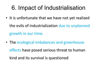6. Impact of Industrialisation
• It is unfortunate that we have not yet realized
the evils of industrialization due to unplanned
growth in our time.
• The ecological imbalances and greenhouse
effects have posed serious threat to human
kind and its survival is questioned
 