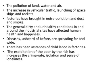 • The pollution of land, water and air.
• The increase in vehicular traffic, launching of space
ships and rockets
• factories have brought in noise-pollution and dust
and smoke.
• The general dirty and unhealthy conditions in and
around the industrial sites have affected human
health and happiness.
• Diseases, unheard of before, are spreading far and
wide.
• There has been instances of child labor in factories.
• The exploitation of the poor by the rich has
increases the crime-rate, isolation and sense of
loneliness.
 