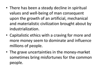 • There has been a steady decline in spiritual
values and well-being of man consequent
upon the growth of an artificial, mechanical
and materialistic civilization brought about by
industrialization.
• Capitalistic ethics with a craving for more and
more money seem to dominate and influence
millions of people.
• The grave uncertainties in the money-market
sometimes bring misfortunes for the common
people.
 