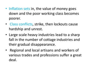 • Inflation sets in, the value of money goes
down and the poor working class becomes
poorer.
• Class conflicts, strike, then lockouts cause
hardship and unrest.
• Large scale heavy industries lead to a sharp
fall in the number of cottage industries and
their gradual disappearance.
• Regional and local artisans and workers of
various trades and professions suffer a great
deal.
 