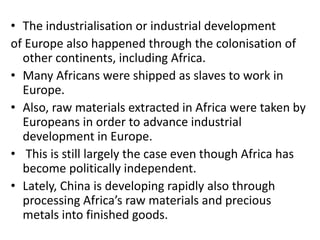 • The industrialisation or industrial development
of Europe also happened through the colonisation of
other continents, including Africa.
• Many Africans were shipped as slaves to work in
Europe.
• Also, raw materials extracted in Africa were taken by
Europeans in order to advance industrial
development in Europe.
• This is still largely the case even though Africa has
become politically independent.
• Lately, China is developing rapidly also through
processing Africa’s raw materials and precious
metals into finished goods.
 