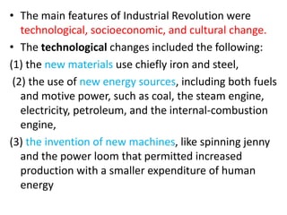 • The main features of Industrial Revolution were
technological, socioeconomic, and cultural change.
• The technological changes included the following:
(1) the new materials use chiefly iron and steel,
(2) the use of new energy sources, including both fuels
and motive power, such as coal, the steam engine,
electricity, petroleum, and the internal-combustion
engine,
(3) the invention of new machines, like spinning jenny
and the power loom that permitted increased
production with a smaller expenditure of human
energy
 