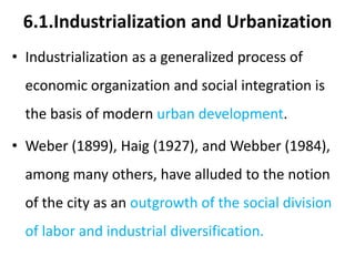 6.1.Industrialization and Urbanization
• Industrialization as a generalized process of
economic organization and social integration is
the basis of modern urban development.
• Weber (1899), Haig (1927), and Webber (1984),
among many others, have alluded to the notion
of the city as an outgrowth of the social division
of labor and industrial diversification.
 