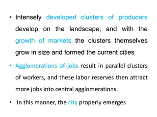 • Intensely developed clusters of producers
develop on the landscape, and with the
growth of markets the clusters themselves
grow in size and formed the current cities
• Agglomerations of jobs result in parallel clusters
of workers, and these labor reserves then attract
more jobs into central agglomerations.
• In this manner, the city properly emerges
 