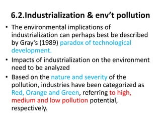 6.2.Industrialization & env’t pollution
• The environmental implications of
industrialization can perhaps best be described
by Gray's (1989) paradox of technological
development.
• Impacts of industrialization on the environment
need to be analyzed
• Based on the nature and severity of the
pollution, industries have been categorized as
Red, Orange and Green, referring to high,
medium and low pollution potential,
respectively.
 
