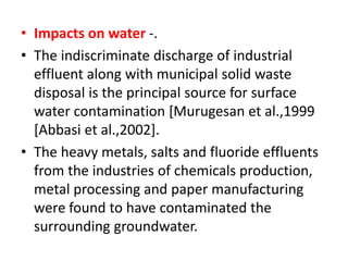 • Impacts on water -.
• The indiscriminate discharge of industrial
effluent along with municipal solid waste
disposal is the principal source for surface
water contamination [Murugesan et al.,1999
[Abbasi et al.,2002].
• The heavy metals, salts and fluoride effluents
from the industries of chemicals production,
metal processing and paper manufacturing
were found to have contaminated the
surrounding groundwater.
 