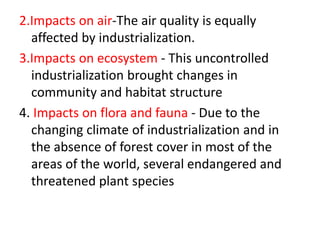 2.Impacts on air-The air quality is equally
affected by industrialization.
3.Impacts on ecosystem - This uncontrolled
industrialization brought changes in
community and habitat structure
4. Impacts on flora and fauna - Due to the
changing climate of industrialization and in
the absence of forest cover in most of the
areas of the world, several endangered and
threatened plant species
 