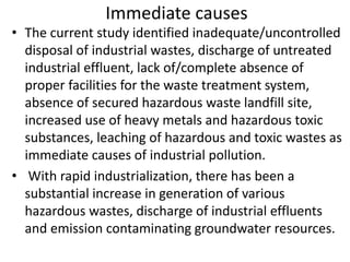 Immediate causes
• The current study identified inadequate/uncontrolled
disposal of industrial wastes, discharge of untreated
industrial effluent, lack of/complete absence of
proper facilities for the waste treatment system,
absence of secured hazardous waste landfill site,
increased use of heavy metals and hazardous toxic
substances, leaching of hazardous and toxic wastes as
immediate causes of industrial pollution.
• With rapid industrialization, there has been a
substantial increase in generation of various
hazardous wastes, discharge of industrial effluents
and emission contaminating groundwater resources.
 
