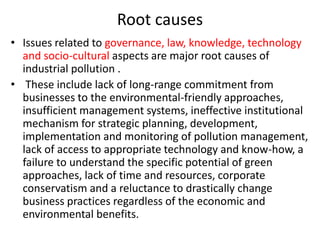 Root causes
• Issues related to governance, law, knowledge, technology
and socio-cultural aspects are major root causes of
industrial pollution .
• These include lack of long-range commitment from
businesses to the environmental-friendly approaches,
insufficient management systems, ineffective institutional
mechanism for strategic planning, development,
implementation and monitoring of pollution management,
lack of access to appropriate technology and know-how, a
failure to understand the specific potential of green
approaches, lack of time and resources, corporate
conservatism and a reluctance to drastically change
business practices regardless of the economic and
environmental benefits.
 